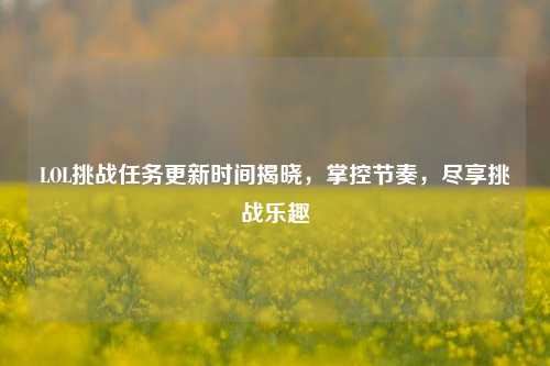 LOL挑战任务更新时间揭晓，掌控节奏，尽享挑战乐趣
