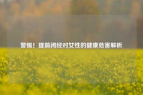 警惕！提前闭经对女性的健康危害解析
