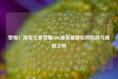 警惕！淘宝王者荣耀CDK抽英雄背后的陷阱与真假之辨