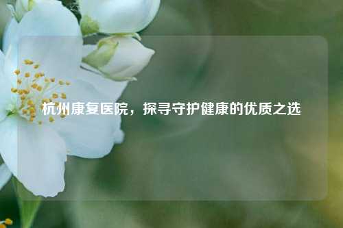 杭州康复医院，探寻守护健康的优质之选