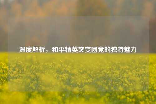 深度解析，和平精英突变团竞的独特魅力