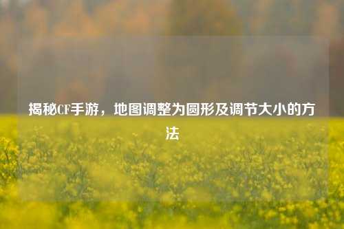 揭秘CF手游，地图调整为圆形及调节大小的方法