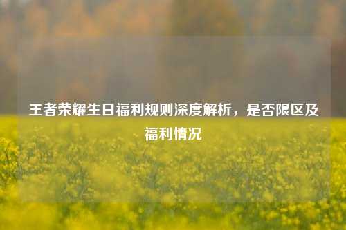 王者荣耀生日福利规则深度解析，是否限区及福利情况