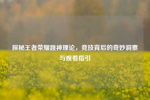 探秘王者荣耀跳神理论，竞技背后的奇妙洞察与观看指引