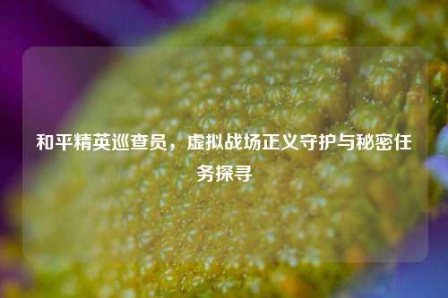 和平精英巡查员，虚拟战场正义守护与秘密任务探寻