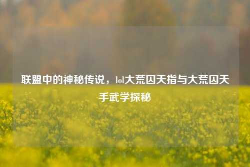 联盟中的神秘传说，lol大荒囚天指与大荒囚天手武学探秘
