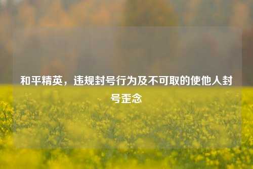 和平精英，违规封号行为及不可取的使他人封号歪念