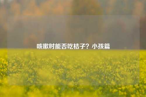 咳嗽时能否吃桔子？小孩篇