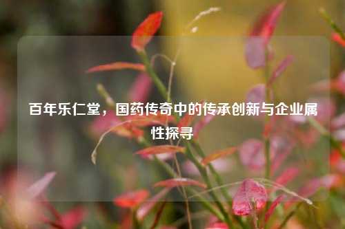 百年乐仁堂，国药传奇中的传承创新与企业属性探寻