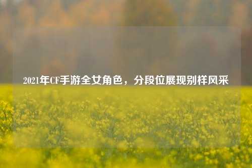 2021年CF手游全女角色，分段位展现别样风采