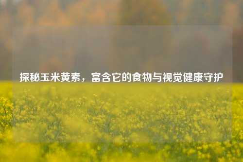 探秘玉米黄素，富含它的食物与视觉健康守护