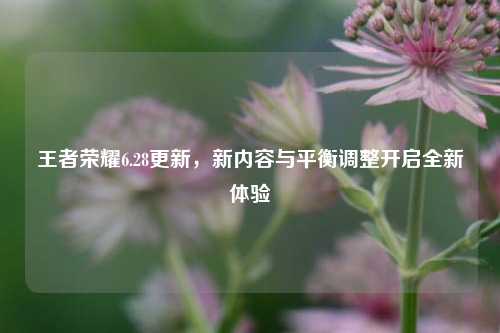 王者荣耀6.28更新，新内容与平衡调整开启全新体验