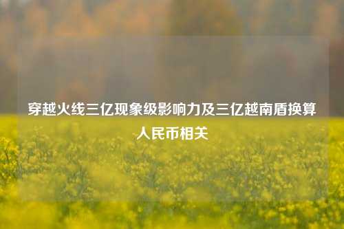穿越火线三亿现象级影响力及三亿越南盾换算人民币相关