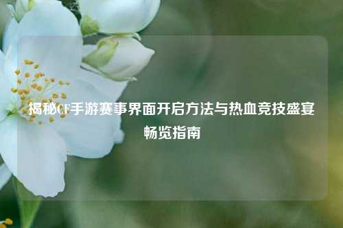 揭秘CF手游赛事界面开启方法与热血竞技盛宴畅览指南