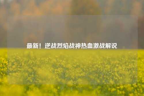 最新！逆战烈焰战神热血激战解说
