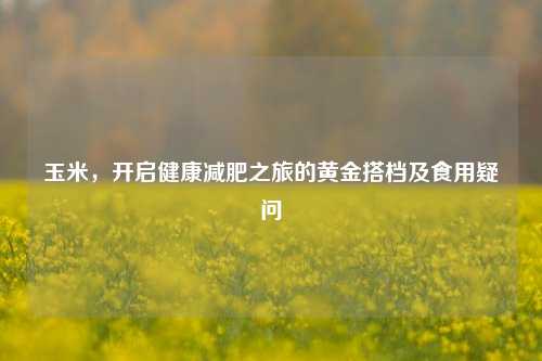 玉米，开启健康减肥之旅的黄金搭档及食用疑问