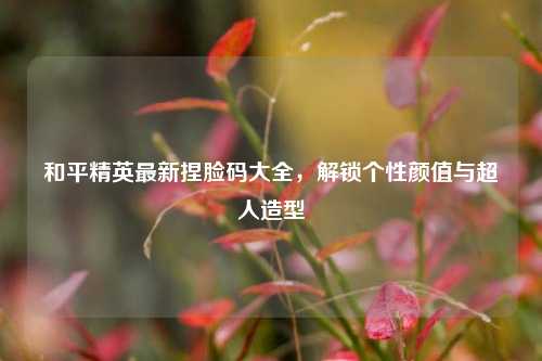 和平精英最新捏脸码大全，解锁个性颜值与超人造型