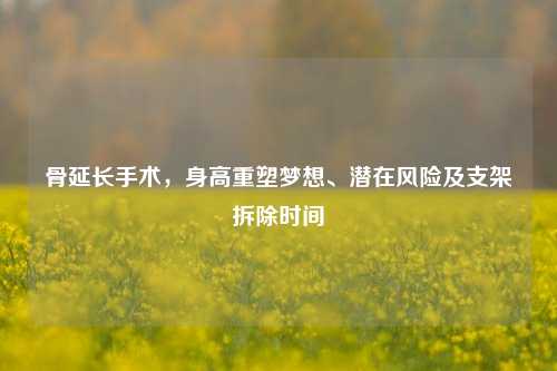 骨延长手术，身高重塑梦想、潜在风险及支架拆除时间