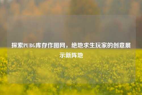探索PUBG库存作图网，绝地求生玩家的创意展示新阵地