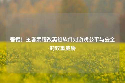 警惕！王者荣耀改英雄软件对游戏公平与安全的双重威胁