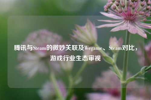 腾讯与Steam的微妙关联及Wegame、Steam对比，游戏行业生态审视