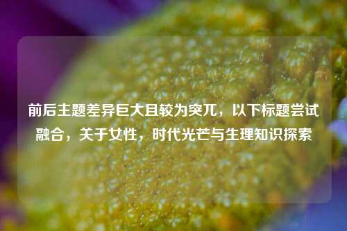 前后主题差异巨大且较为突兀，以下标题尝试融合，关于女性，时代光芒与生理知识探索