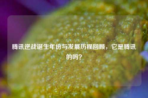 腾讯逆战诞生年份与发展历程回顾，它是腾讯的吗？
