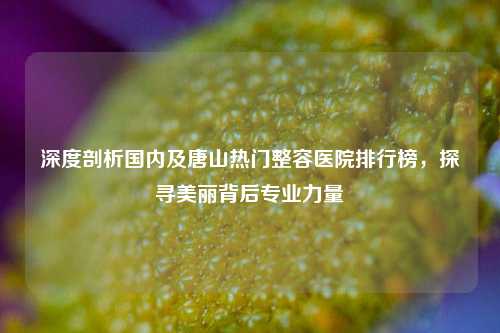 深度剖析国内及唐山热门整容医院排行榜，探寻美丽背后专业力量