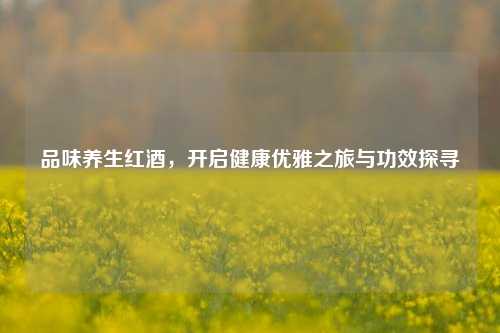 品味养生红酒，开启健康优雅之旅与功效探寻