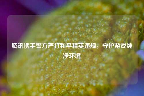 腾讯携手警方严打和平精英违规，守护游戏纯净环境
