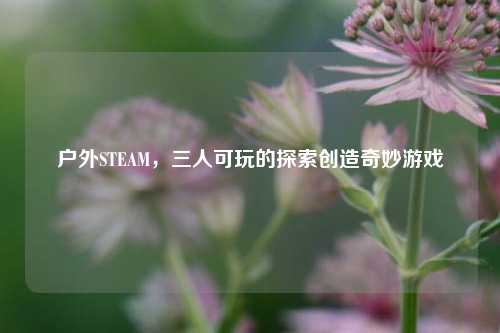 户外STEAM，三人可玩的探索创造奇妙游戏