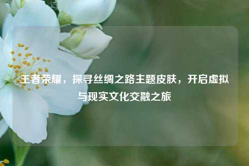 王者荣耀，探寻丝绸之路主题皮肤，开启虚拟与现实文化交融之旅