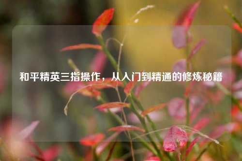 和平精英三指操作，从入门到精通的修炼秘籍
