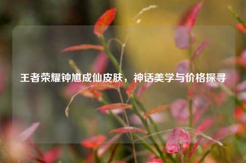 王者荣耀钟馗成仙皮肤，神话美学与价格探寻
