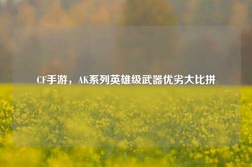 CF手游，AK系列英雄级武器优劣大比拼