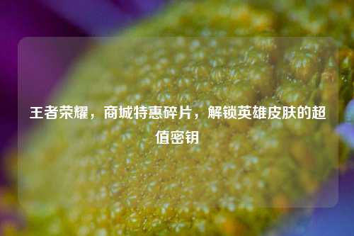 王者荣耀，商城特惠碎片，解锁英雄皮肤的超值密钥