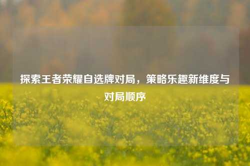 探索王者荣耀自选牌对局，策略乐趣新维度与对局顺序