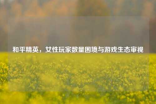 和平精英，女性玩家数量困境与游戏生态审视