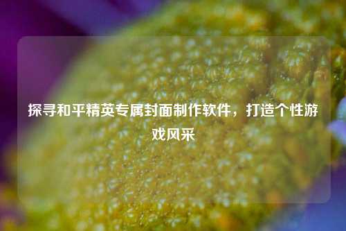 探寻和平精英专属封面制作软件，打造个性游戏风采