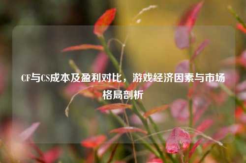 CF与CS成本及盈利对比，游戏经济因素与市场格局剖析