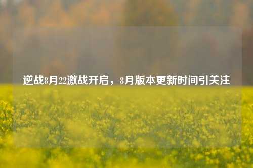 逆战8月22激战开启，8月版本更新时间引关注