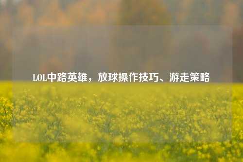 LOL中路英雄，放球操作技巧、游走策略