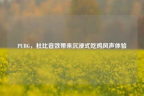PUBG，杜比音效带来沉浸式吃鸡风声体验