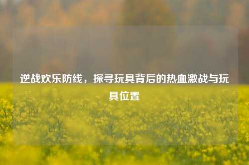 逆战欢乐防线，探寻玩具背后的热血激战与玩具位置