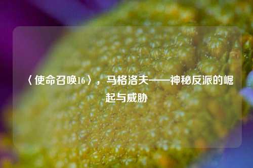 〈使命召唤16〉，马格洛夫——神秘反派的崛起与威胁